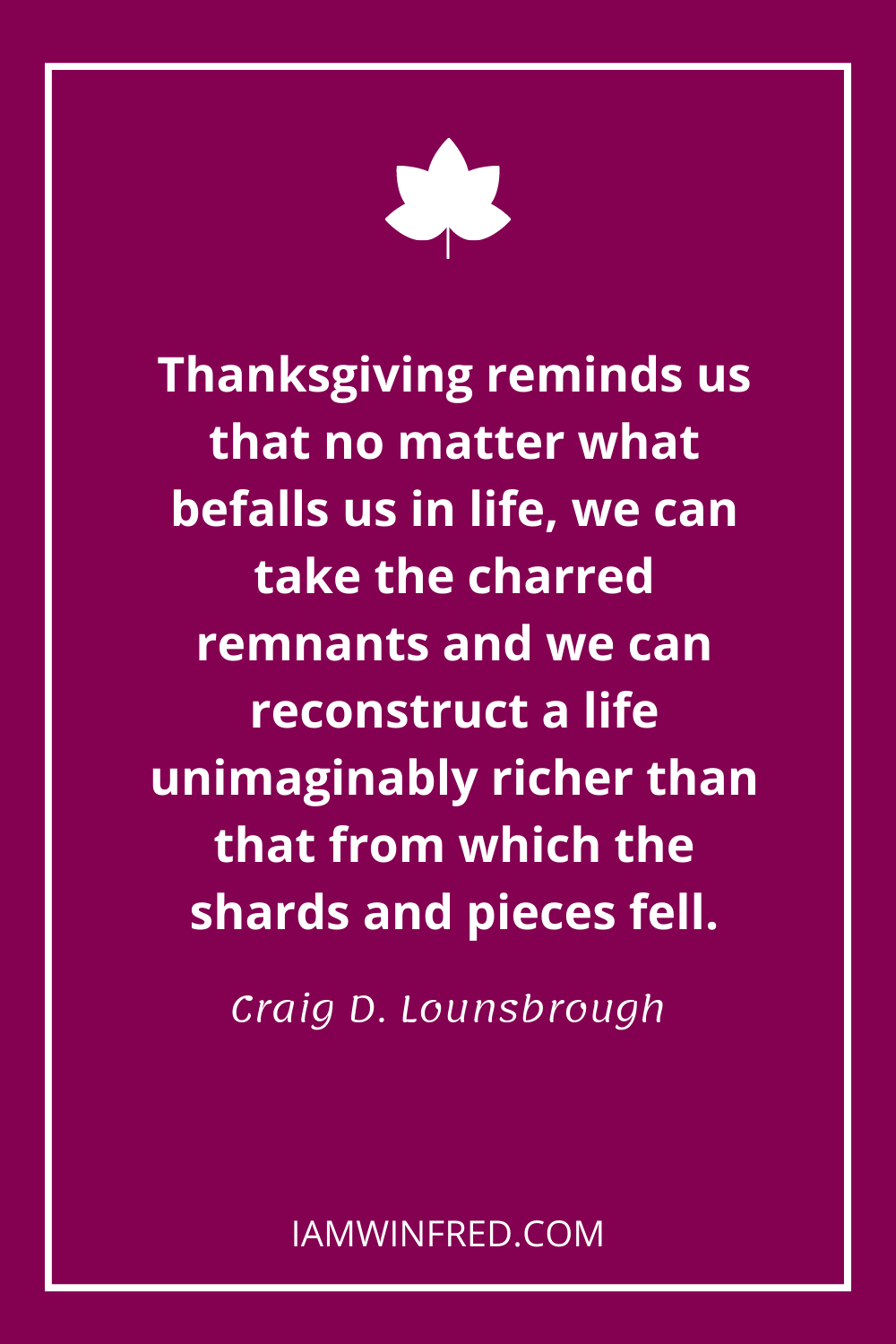 Thanksgiving Reminds Us That No Matter What Befalls Us In Life We Can Take The Charred Remnants And We Can Reconstruct A Life Unimaginably Richer Than That From Which The Shards And Pieces Fell.